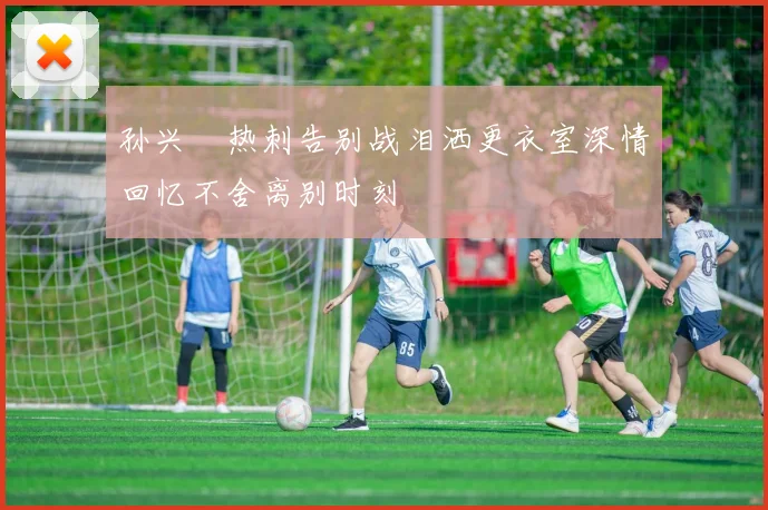孙兴慜热刺告别战泪洒更衣室深情回忆不舍离别时刻