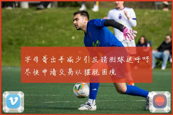 字母哥出手减少引发猜测球迷呼吁尽快申请交易以摆脱困境