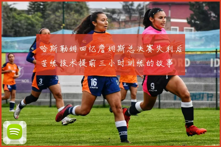 哈斯勒姆回忆詹姆斯总决赛失利后苦练技术提前三小时训练的故事