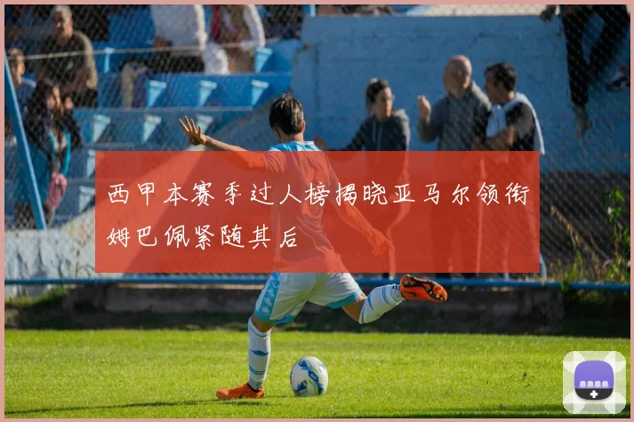 西甲本赛季过人榜揭晓亚马尔领衔姆巴佩紧随其后