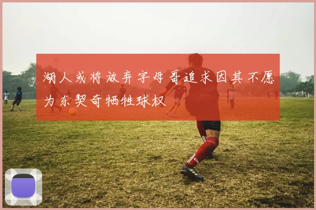 湖人或将放弃字母哥追求因其不愿为东契奇牺牲球权