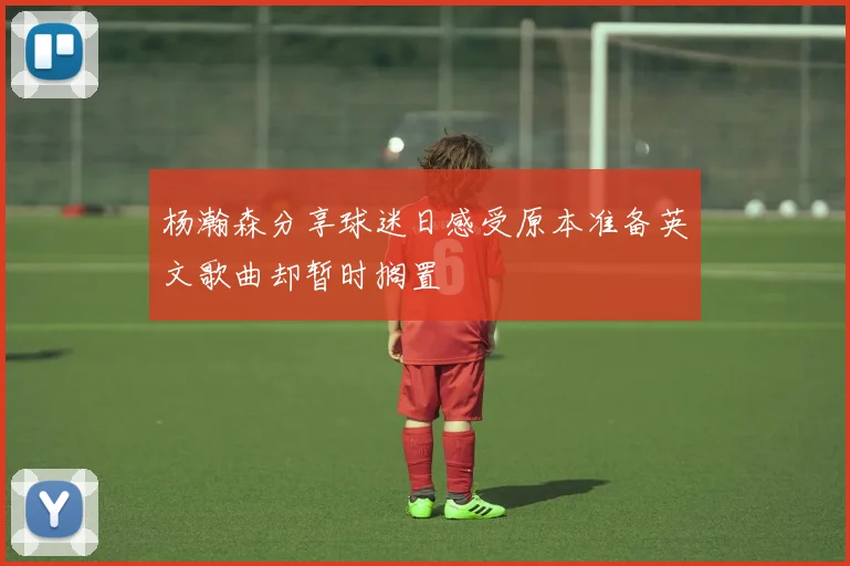 杨瀚森分享球迷日感受原本准备英文歌曲却暂时搁置