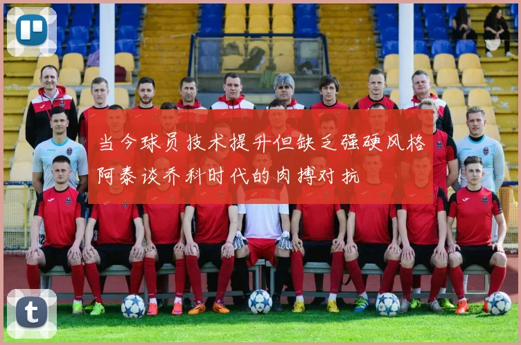 当今球员技术提升但缺乏强硬风格阿泰谈乔科时代的肉搏对抗