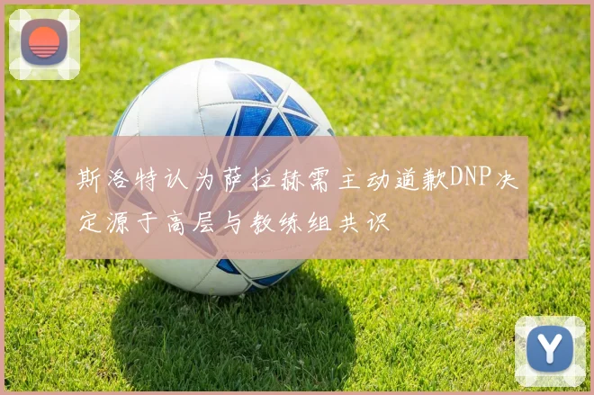 斯洛特认为萨拉赫需主动道歉DNP决定源于高层与教练组共识