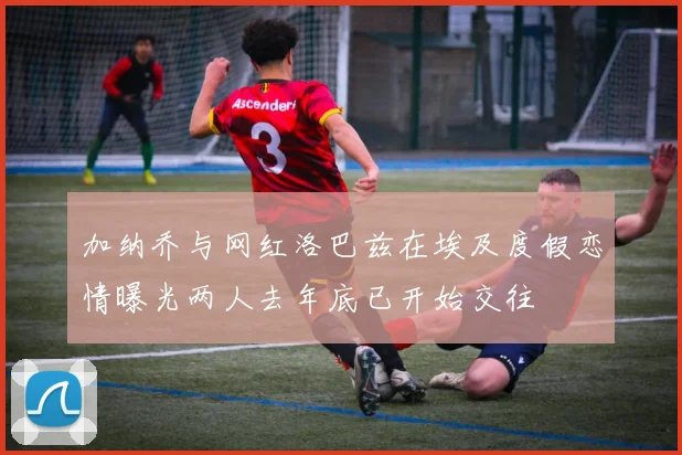 加纳乔与网红洛巴兹在埃及度假恋情曝光两人去年底已开始交往