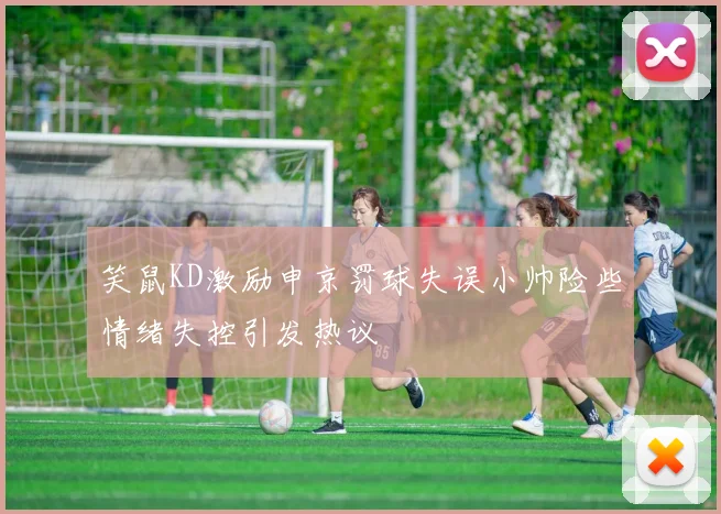 笑鼠KD激励申京罚球失误小帅险些情绪失控引发热议