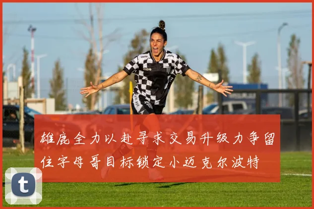雄鹿全力以赴寻求交易升级力争留住字母哥目标锁定小迈克尔波特
