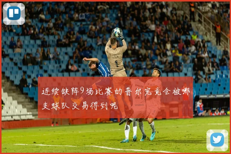 连续缺阵9场比赛的普尔究竟会被哪支球队交易得到呢