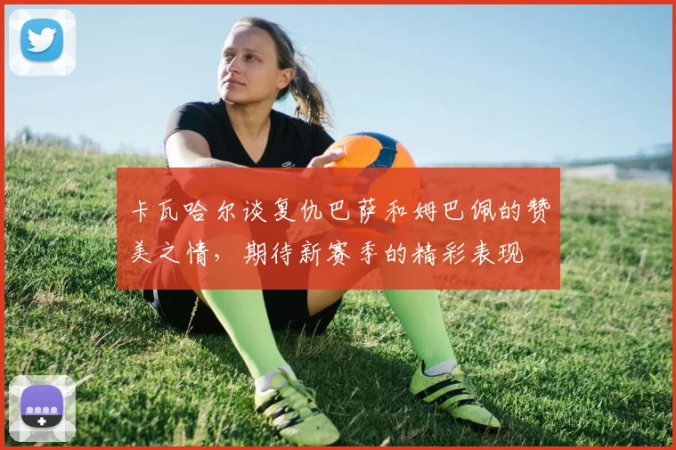 卡瓦哈尔谈复仇巴萨和姆巴佩的赞美之情，期待新赛季的精彩表现