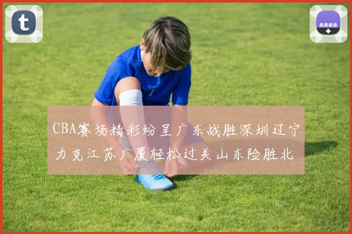 CBA赛场精彩纷呈广东战胜深圳辽宁力克江苏广厦轻松过关山东险胜北京