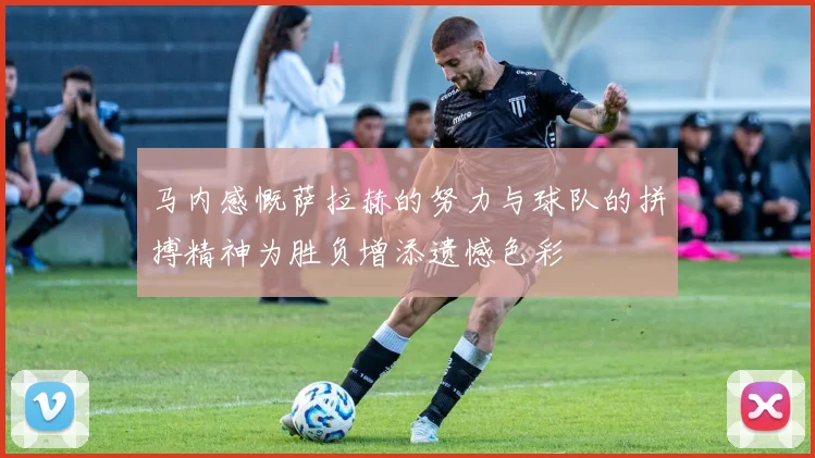 马内感慨萨拉赫的努力与球队的拼搏精神为胜负增添遗憾色彩