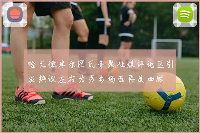 哈兰德库尔图瓦齐聚社媒评论区引发热议左右为男名场面再度回顾