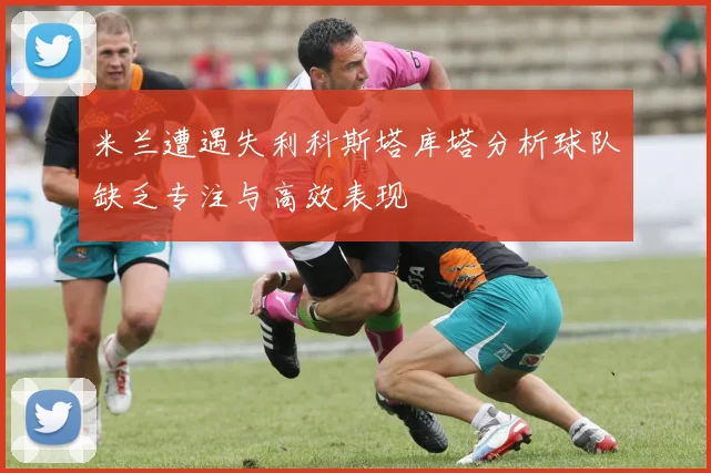 米兰遭遇失利科斯塔库塔分析球队缺乏专注与高效表现