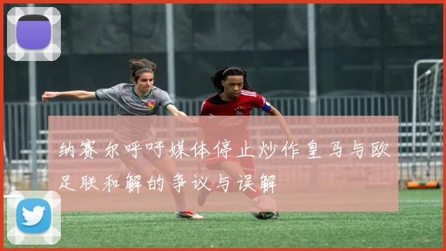 纳赛尔呼吁媒体停止炒作皇马与欧足联和解的争议与误解