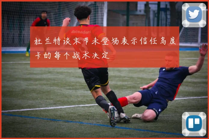 杜兰特谈末节未登场表示信任乌度卡的每个战术决定