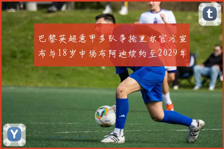 巴黎英超意甲多队争抢里尔官方宣布与18岁中场布阿迪续约至2029年