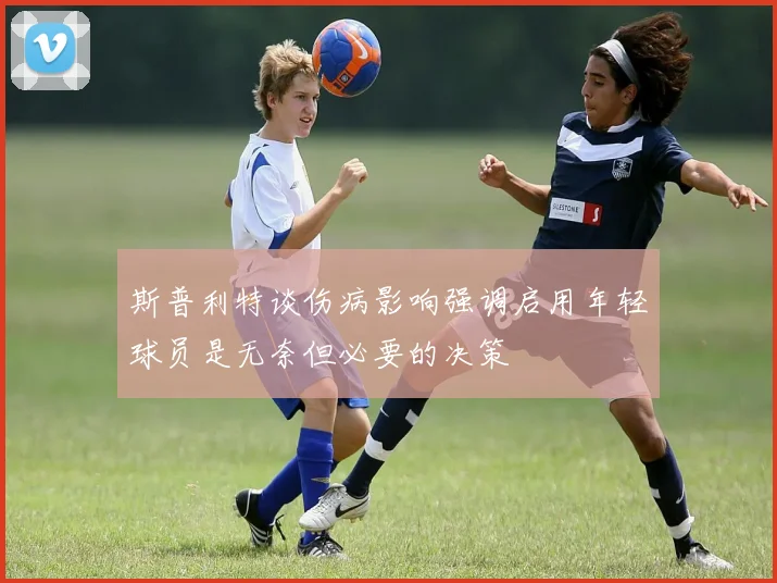 斯普利特谈伤病影响强调启用年轻球员是无奈但必要的决策