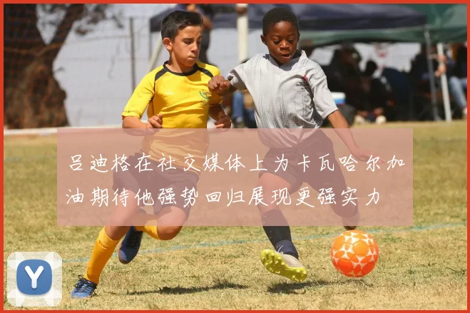 吕迪格在社交媒体上为卡瓦哈尔加油期待他强势回归展现更强实力