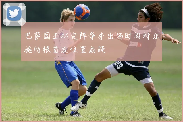 巴萨国王杯变阵争夺出场时间特尔施特根首发位置成疑