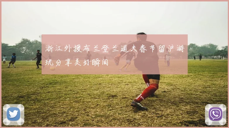 浙江外援布兰登兰道夫春节留沪游玩分享美好瞬间