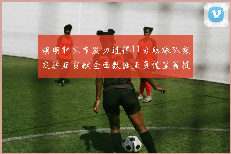胡明轩末节发力连得11分助球队锁定胜局贡献全面数据正负值显著提升