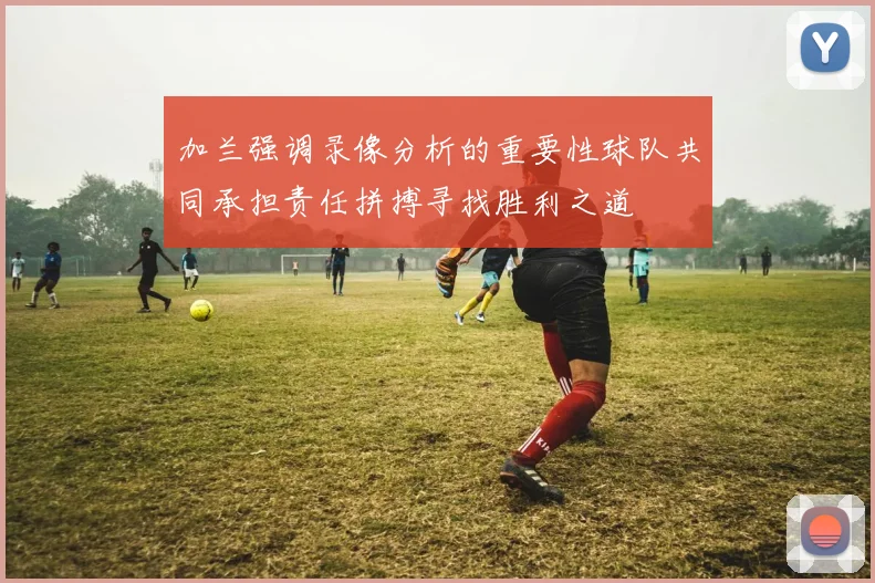 加兰强调录像分析的重要性球队共同承担责任拼搏寻找胜利之道