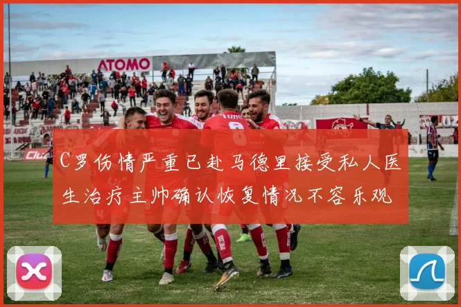 C罗伤情严重已赴马德里接受私人医生治疗主帅确认恢复情况不容乐观