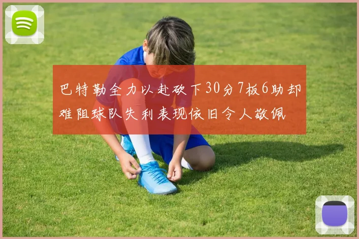 巴特勒全力以赴砍下30分7板6助却难阻球队失利表现依旧令人敬佩