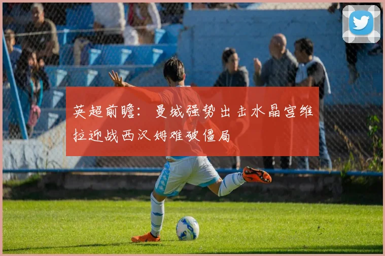 英超前瞻：曼城强势出击水晶宫维拉迎战西汉姆难破僵局