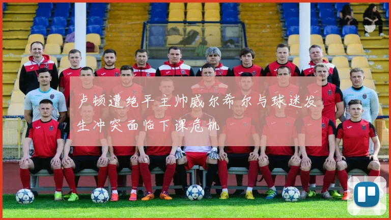 卢顿遭绝平主帅威尔希尔与球迷发生冲突面临下课危机