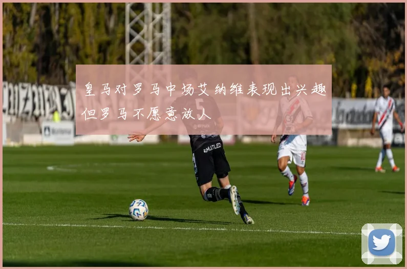 皇马对罗马中场艾纳维表现出兴趣但罗马不愿意放人