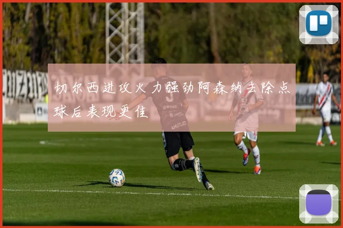 切尔西进攻火力强劲阿森纳去除点球后表现更佳