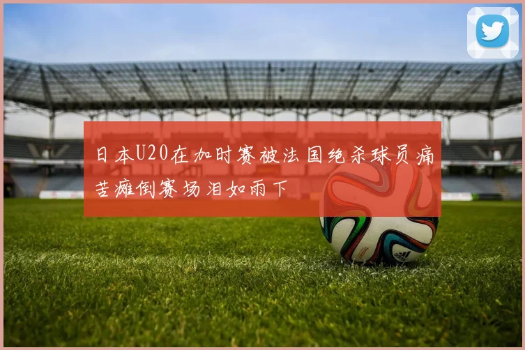 日本U20在加时赛被法国绝杀球员痛苦瘫倒赛场泪如雨下