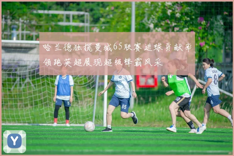 哈兰德独揽曼城65联赛进球贡献率领跑英超展现超级锋霸风采
